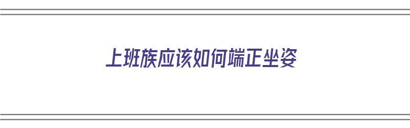 上班族应该如何端正坐姿（上班族应该如何端正坐姿呢）