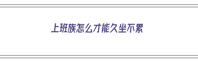 上班族怎么才能久坐不累（上班族怎么才能久坐不累人）