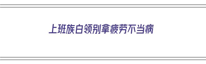 上班族白领别拿疲劳不当病（白领上班累吗）