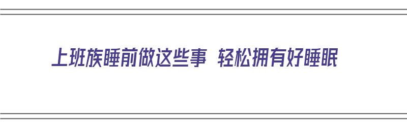 上班族睡前做这些事 轻松拥有好睡眠（上班族睡前做这些事 轻松拥有好睡眠的方法）