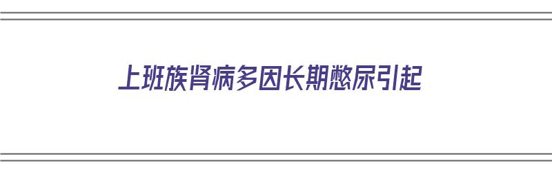 上班族肾病多因长期憋尿引起（上班族肾病多因长期憋尿引起的吗）