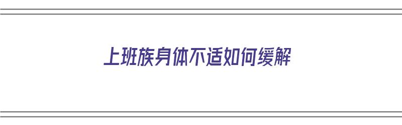 上班族身体不适如何缓解（上班族身体不适如何缓解症状）