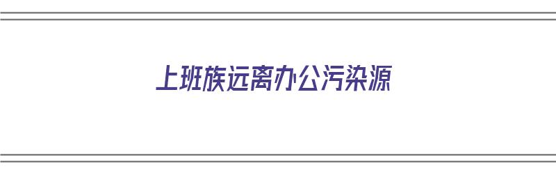 上班族远离办公污染源（办公环境污染）