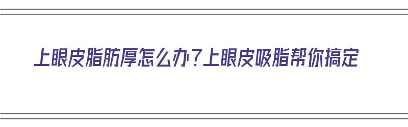 上眼皮脂肪厚怎么办？上眼皮吸脂帮你搞定（上眼皮脂肪厚抽脂之后图片）