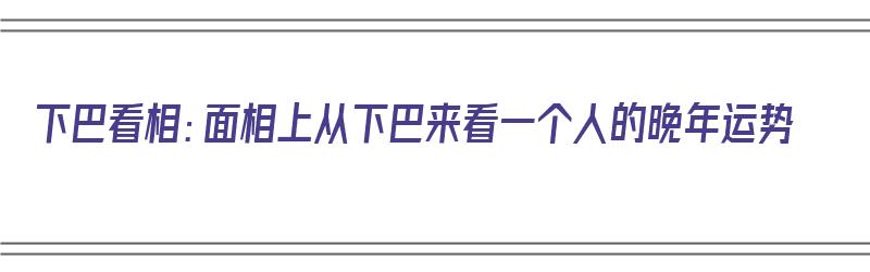 下巴看相：面相上从下巴来看一个人的晚年运势（下巴看相:面相上从下巴来看一个人的晚年运势好不好）