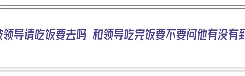 下班被领导请吃饭要去吗 和领导吃完饭要不要问他有没有到家