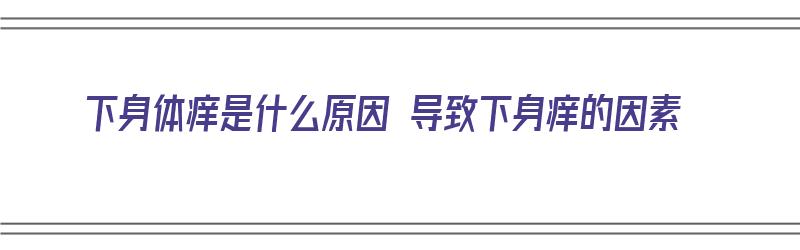 下身体痒是什么原因 导致下身痒的因素（下身体痒是什么原因 导致下身痒的因素有哪些）