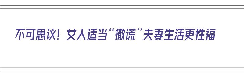 不可思议！女人适当“撒谎”夫妻生活更性福（女人撒谎对婚姻的危害）