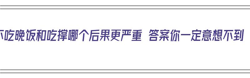 不吃晚饭和吃撑哪个后果更严重 答案你一定意想不到（不吃晚饭好还是吃晚饭好）