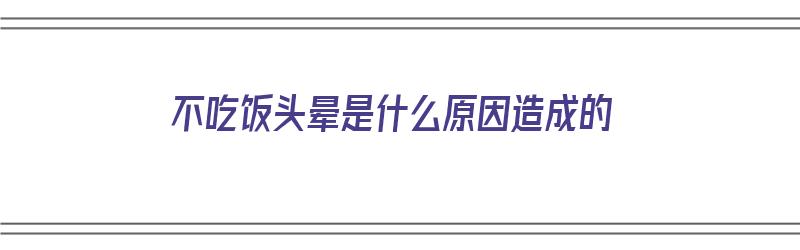 不吃饭头晕是什么原因造成的（不吃饭头晕是什么原因造成的呢）