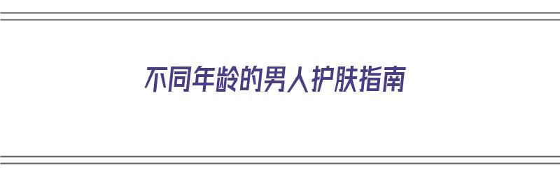 不同年龄的男人护肤指南（不同年龄的男人护肤指南图片）