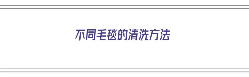 不同毛毯的清洗方法（不同毛毯的清洗方法有哪些）