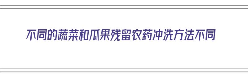 不同的蔬菜和瓜果残留农药冲洗方法不同（瓜果蔬菜农药残留对身体的危害）