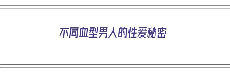 不同血型男人的性爱秘密（不同血型男人的性格特点）