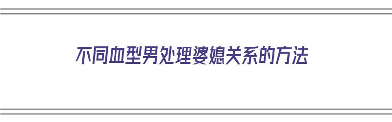 不同血型男处理婆媳关系的方法（不同血型男人的性格特点）