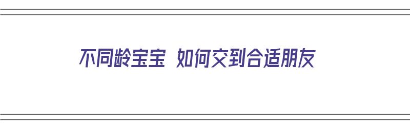 不同龄宝宝 如何交到合适朋友（如何与不同年龄的孩子沟通）