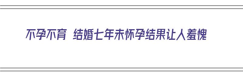 不孕不育 结婚七年未怀孕结果让人羞愧（结婚7年不孕）