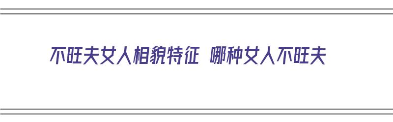 不旺夫女人相貌特征 哪种女人不旺夫（不旺夫的女人面相特点）