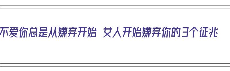 不爱你总是从嫌弃开始 女人开始嫌弃你的3个征兆（女人开始嫌弃你的时候）