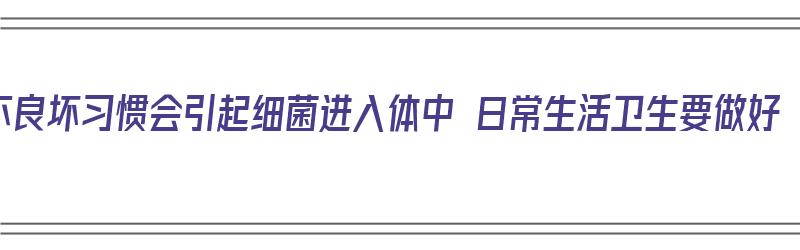 不良坏习惯会引起细菌进入体中 日常生活卫生要做好（细菌不良环境）