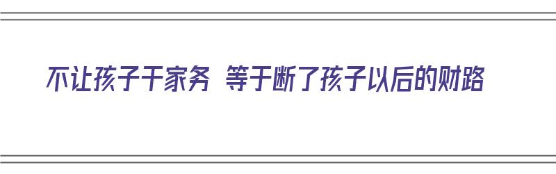 不让孩子干家务 等于断了孩子以后的财路（不让孩子做家务的危害）