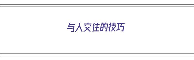 与人交往的技巧（如何与人沟通和交流技巧）