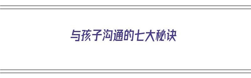 与孩子沟通的七大秘诀（与孩子沟通的七大秘诀有哪些）