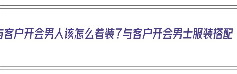 与客户开会男人该怎么着装？与客户开会男士服装搭配（与客户开会需要准备什么）