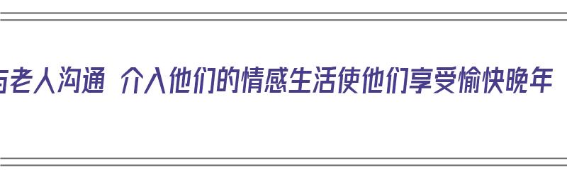 与老人沟通 介入他们的情感生活使他们享受愉快晚年（与老人沟通的切入点）