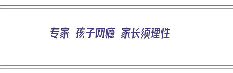 专家 孩子网瘾 家长须理性（家长孩子网瘾怎么办）