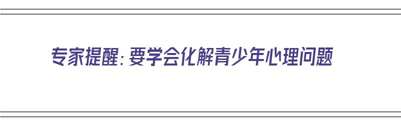 专家提醒：要学会化解青少年心理问题（专家提醒:要学会化解青少年心理问题的方法）