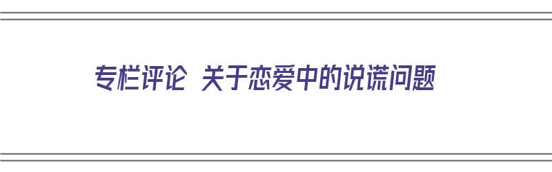 专栏评论 关于恋爱中的说谎问题（专栏评论 关于恋爱中的说谎问题怎么写）