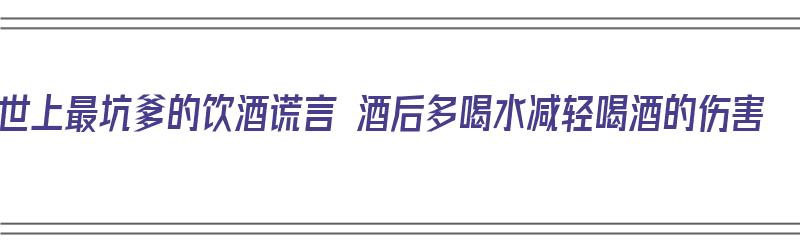 世上最坑爹的饮酒谎言 酒后多喝水减轻喝酒的伤害（喝酒喝的最惨）