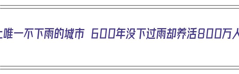 世界上唯一不下雨的城市 600年没下过雨却养活800万人（全球唯一不下雨的城市:有600多年没下过雨）