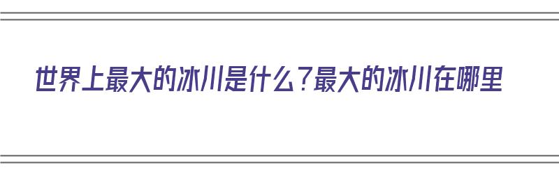 世界上最大的冰川是什么？最大的冰川在哪里（世界上最大的冰川在什么地方）