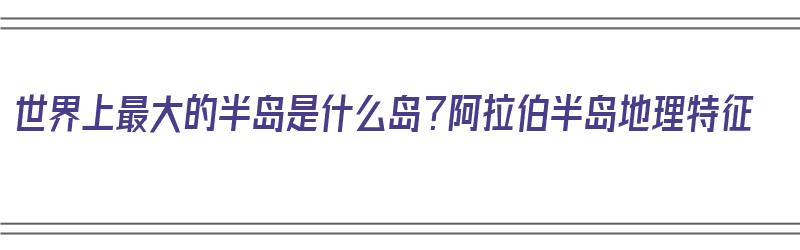 世界上最大的半岛是什么岛？阿拉伯半岛地理特征（世界上最大的半岛是阿拉伯半岛吗）