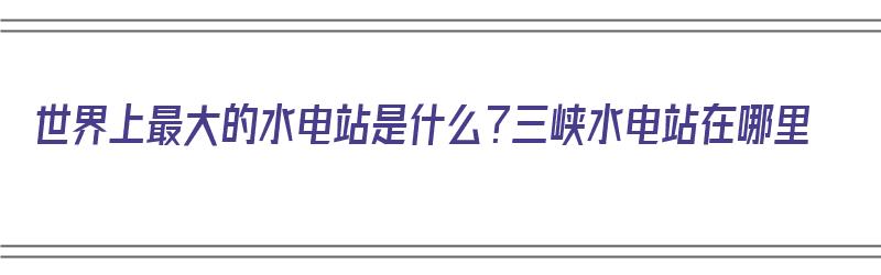 世界上最大的水电站是什么？三峡水电站在哪里（世界规模最大的水电站三峡）