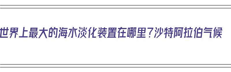 世界上最大的海水淡化装置在哪里？沙特阿拉伯气候（世界上最大的海水淡化装置建在沙特阿拉伯）