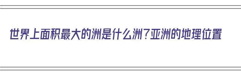 世界上面积最大的洲是什么洲？亚洲的地理位置（世界上面积最大的洲是亚洲吗）