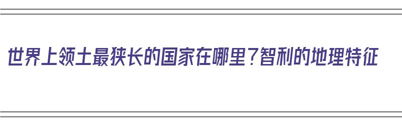 世界上领土最狭长的国家在哪里？智利的地理特征（世界领土最狭长的国家是）