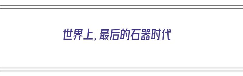 世界上，最后的石器时代（世界上,最后的石器时代是什么）