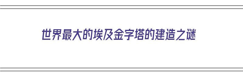 世界最大的埃及金字塔的建造之谜（世界最大的埃及金字塔的建造之谜是什么）