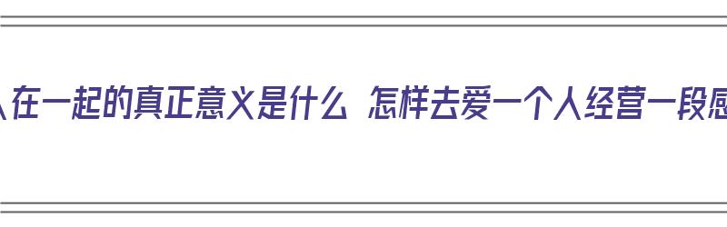 两个人在一起的真正意义是什么 怎样去爱一个人经营一段感情（两个人在一起应该是怎样的）