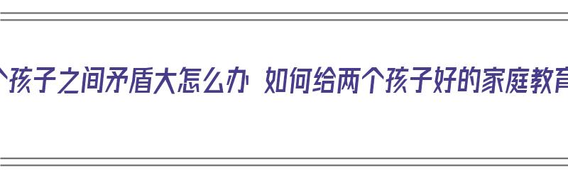 两个孩子之间矛盾大怎么办 如何给两个孩子好的家庭教育（两个孩子产生矛盾怎么跟孩子沟通）