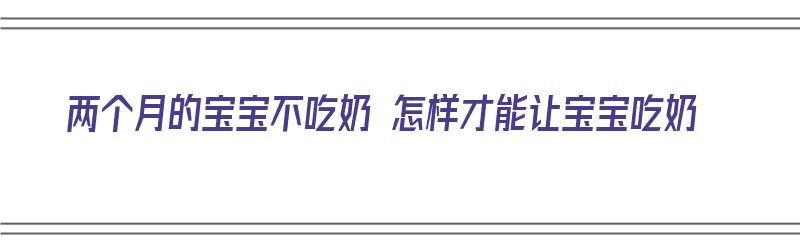 两个月的宝宝不吃奶 怎样才能让宝宝吃奶（两个月的宝宝不吃奶 怎样才能让宝宝吃奶呢）