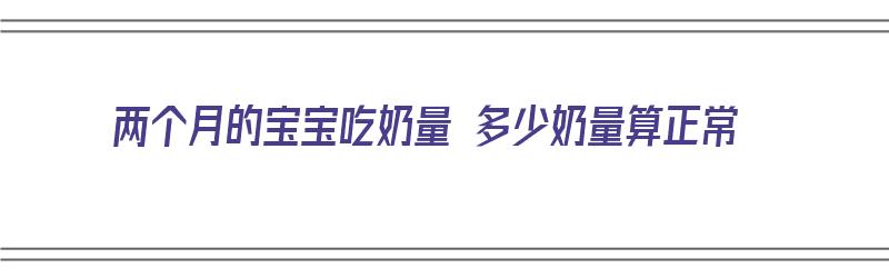 两个月的宝宝吃奶量 多少奶量算正常（两个月的宝宝吃奶量 多少奶量算正常的）