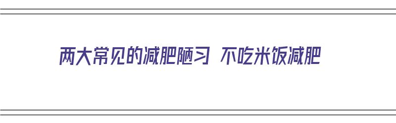 两大常见的减肥陋习 不吃米饭减肥（很多人减肥不吃米饭对身体健康有影响吗）