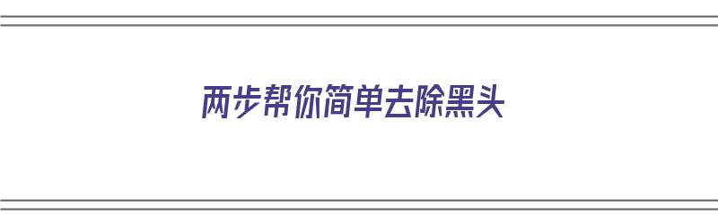 两步帮你简单去除黑头（两步帮你简单去除黑头的方法）