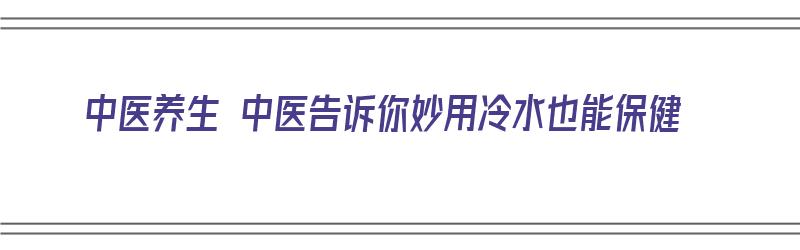 中医养生 中医告诉你妙用冷水也能保健（冷水有什么作用）