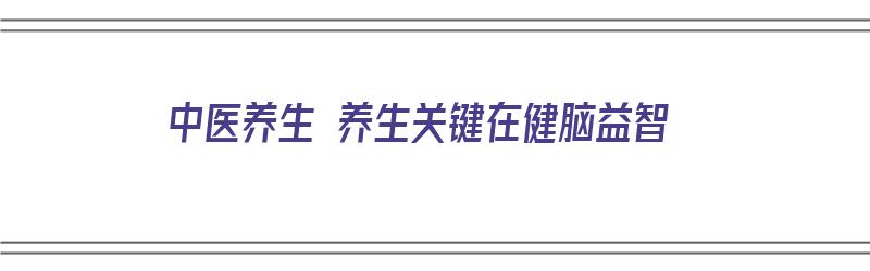 中医养生 养生关键在健脑益智（中医养生 养生关键在健脑益智中的运用）